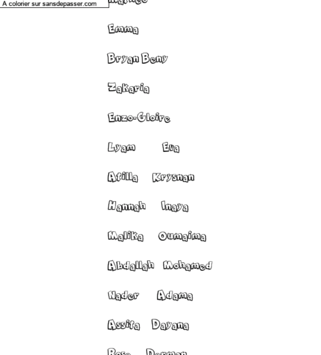 Coloriage prénom personnalisé "Mathéo
Emma
Bryan Beny
Zakaria
Enzo-Gloire
Lyam Eva
Atilla Krysnan
Hannah Inaya
Malika Oumaima
Abdallah Mohamed
Nader Adama
Assita Dayana
Rose Derman" par un invité